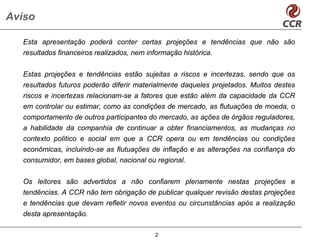 Aviso

  Esta apresentação poderá conter certas projeções e tendências que não são
  resultados financeiros realizados, nem informação histórica.


  Estas projeções e tendências estão sujeitas a riscos e incertezas, sendo que os
  resultados futuros poderão diferir materialmente daqueles projetados. Muitos destes
  riscos e incertezas relacionam-se a fatores que estão além da capacidade da CCR
  em controlar ou estimar, como as condições de mercado, as flutuações de moeda, o
  comportamento de outros participantes do mercado, as ações de órgãos reguladores,
  a habilidade da companhia de continuar a obter financiamentos, as mudanças no
  contexto político e social em que a CCR opera ou em tendências ou condições
  econômicas, incluindo-se as flutuações de inflação e as alterações na confiança do
  consumidor, em bases global, nacional ou regional.


  Os leitores são advertidos a não confiarem plenamente nestas projeções e
  tendências. A CCR não tem obrigação de publicar qualquer revisão destas projeções
  e tendências que devam refletir novos eventos ou circunstâncias após a realização
  desta apresentação.

                                           2
 