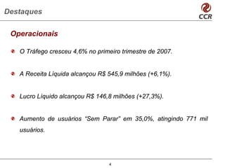 Destaques

 Operacionais

   O Tráfego cresceu 4,6% no primeiro trimestre de 2007.


   A Receita Líquida alcançou R$ 545,9 milhões (+6,1%).


   Lucro Líquido alcançou R$ 146,8 milhões (+27,3%).


   Aumento de usuários “Sem Parar” em 35,0%, atingindo 771 mil
   usuários.




                                  4
 