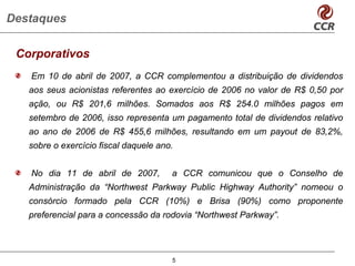 Destaques

 Corporativos
   Em 10 de abril de 2007, a CCR complementou a distribuição de dividendos
   aos seus acionistas referentes ao exercício de 2006 no valor de R$ 0,50 por
   ação, ou R$ 201,6 milhões. Somados aos R$ 254.0 milhões pagos em
   setembro de 2006, isso representa um pagamento total de dividendos relativo
   ao ano de 2006 de R$ 455,6 milhões, resultando em um payout de 83,2%,
   sobre o exercício fiscal daquele ano.


   No dia 11 de abril de 2007,         a CCR comunicou que o Conselho de
   Administração da “Northwest Parkway Public Highway Authority” nomeou o
   consórcio formado pela CCR (10%) e Brisa (90%) como proponente
   preferencial para a concessão da rodovia “Northwest Parkway”.




                                       5
 