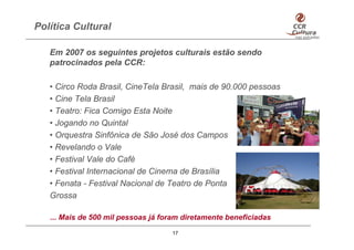 Política Cultural

   Em 2007 os seguintes projetos culturais estão sendo
   patrocinados pela CCR:

   • Circo Roda Brasil, CineTela Brasil, mais de 90.000 pessoas
   • Cine Tela Brasil
   • Teatro: Fica Comigo Esta Noite
   • Jogando no Quintal
   • Orquestra Sinfônica de São José dos Campos
   • Revelando o Vale
   • Festival Vale do Café
   • Festival Internacional de Cinema de Brasília
   • Fenata - Festival Nacional de Teatro de Ponta
   Grossa

   ... Mais de 500 mil pessoas já foram diretamente beneficiadas
                                    17
 