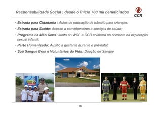 Responsabilidade Social : desde o início 700 mil beneficiados

• Estrada para Cidadania : Aulas de educação de trânsito para crianças;
• Estrada para Saúde: Acesso a caminhoneiros a serviços de saúde;
• Programa na Mão Certa: Junto ao WCF a CCR colabora no combate da exploração
  sexual infantil;
• Parto Humanizado: Auxílio a gestante durante o pré-natal;
• Sou Sangue Bom e Voluntários da Vida: Doação de Sangue




                                        18
 