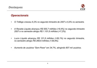 Destaques

 Operacionais

 •   O Tráfego cresceu 6,3% no segundo trimestre de 2007 e 5,5% no semestre.


 •   A Receita Líquida alcançou R$ 555,7 milhões (+8,4%) no segundo trimestre
     2007 e no semestre atingiu R$ 1.101,6 milhões (+7,2%).


 •   Lucro Líquido alcançou R$ 121,8 milhões (+56,1%) no segundo trimestre,
     no semestre atingiu R$ 268,6 milhões (+38,9%).


 •   Aumento de usuários “Sem Parar” em 34,7%, atingindo 807 mil usuários.




                                      4
 