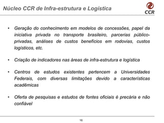 Núcleo CCR de Infra-estrutura e Logística


 •   Geração do conhecimento em modelos de concessões, papel da
     iniciativa privada no transporte brasileiro, parcerias público-
     privadas, análises de custos benefícios em rodovias, custos
     logísticos, etc.

 •   Criação de indicadores nas áreas de infra-estrutura e logística

 •   Centros de estudos existentes pertencem a Universidades
     Federais, com diversas limitações devido a características
     acadêmicas

 •   Oferta de pesquisas e estudos de fontes oficiais é precária e não
     confiável


                                     16
 