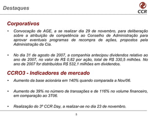 Destaques

 Corporativos
 •   Convocação de AGE, a se realizar dia 29 de novembro, para deliberação
     sobre a atribuição de competência ao Conselho de Administração para
     aprovar eventuais programas de recompra de ações, propostos pela
     Administração da Cia.

 •   No dia 31 de agosto de 2007, a companhia antecipou dividendos relativo ao
     ano de 2007, no valor de R$ 0,82 por ação, total de R$ 330,5 milhões. No
     ano de 2007 for distribuídos R$ 532,1 milhões em dividendos.

 CCRO3 - Indicadores de mercado
 •   Aumento da base acionária em 140% quando comparada a Nov/06.

 •   Aumento de 39% no número de transações e de 116% no volume financeiro,
     em comparação ao 3T06.

 •   Realização do 3º CCR Day, a realizar-se no dia 23 de novembro.
                                       5
 
