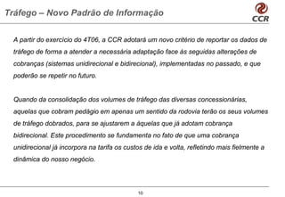Tráfego – Novo Padrão de Informação

  A partir do exercício do 4T06, a CCR adotará um novo critério de reportar os dados de
  tráfego de forma a atender a necessária adaptação face às seguidas alterações de
  cobranças (sistemas unidirecional e bidirecional), implementadas no passado, e que
  poderão se repetir no futuro.


  Quando da consolidação dos volumes de tráfego das diversas concessionárias,
  aquelas que cobram pedágio em apenas um sentido da rodovia terão os seus volumes
  de tráfego dobrados, para se ajustarem a àquelas que já adotam cobrança
  bidirecional. Este procedimento se fundamenta no fato de que uma cobrança
  unidirecional já incorpora na tarifa os custos de ida e volta, refletindo mais fielmente a
  dinâmica do nosso negócio.




                                              10
 