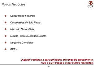 Novos Negócios


     Concessões Federais

     Concessões de São Paulo

     Mercado Secundário

     México, Chile e Estados Unidos

     Negócios Correlatos

     PPP`s



             O Brasil continua a ser a principal alavanca de crescimento,
                             mas a CCR passa a olhar outros mercados.
                                      17
 