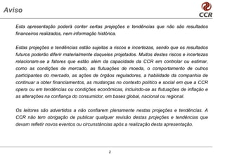 Aviso

   Esta apresentação poderá conter certas projeções e tendências que não são resultados
   financeiros realizados, nem informação histórica.


   Estas projeções e tendências estão sujeitas a riscos e incertezas, sendo que os resultados
   futuros poderão diferir materialmente daqueles projetados. Muitos destes riscos e incertezas
   relacionam-se a fatores que estão além da capacidade da CCR em controlar ou estimar,
   como as condições de mercado, as flutuações de moeda, o comportamento de outros
   participantes do mercado, as ações de órgãos reguladores, a habilidade da companhia de
   continuar a obter financiamentos, as mudanças no contexto político e social em que a CCR
   opera ou em tendências ou condições econômicas, incluindo-se as flutuações de inflação e
   as alterações na confiança do consumidor, em bases global, nacional ou regional.


   Os leitores são advertidos a não confiarem plenamente nestas projeções e tendências. A
   CCR não tem obrigação de publicar qualquer revisão destas projeções e tendências que
   devam refletir novos eventos ou circunstâncias após a realização desta apresentação.




                                                2
 
