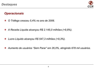 Destaques

 Operacionais

   O Tráfego cresceu 5,4% no ano de 2006.


   A Receita Líquida alcançou R$ 2.145,0 milhões (+9,8%).


   Lucro Líquido alcançou R$ 547,3 milhões (+9,3%).


   Aumento de usuários “Sem Parar” em 26,0%, atingindo 678 mil usuários.




                                    4
 