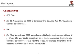 Destaques

 Corporativos
   CCR Day.


   Em 29 de novembro de 2006, a Concessionária da Linha 4 do Metrô assinou o
   Contrato de Concessão.


   ISE.


   Em 20 de dezembro de 2006, a AutoBAn e a ViaOeste, celebraram os aditivos 16
   e 12 que têm por objeto reequilibrar as equações econômico-financeiras dos
   Contratos de Concessão. O re-equilíbrio se deu por extensão dos prazos, de 104
   meses na AutoBAn e de 57 meses na ViaOeste.




                                        5
 