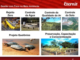 Gestão com Foco no Meio Ambiente

    Rejeito         Controle         Controle da     Controle
     Zero           da Água        Qualidade do Ar   do Solo




      Projeto Quelônios              Preservação, Capacitação
                                        e Conscientização




                                                          37
 