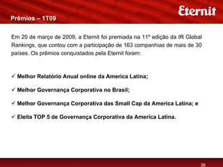 Prêmios – 1T09

Em 20 de março de 2009, a Eternit foi premiada na 11º edição da IR Global
Rankings, que contou com a participação de 163 companhias de mais de 30
países. Os prêmios conquistados pela Eternit foram:



  Melhor Relatório Anual online da America Latina;

  Melhor Governança Corporativa no Brasil;

  Melhor Governança Corporativa das Small Cap da America Latina; e

  Eleita TOP 5 de Governança Corporativa da America Latina.




                                                                        38
 
