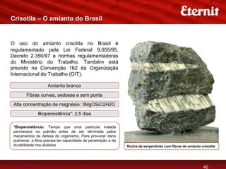 Crisotila – O amianto do Brasil


O uso do amianto crisotila no Brasil é
regulamentado pela Lei Federal 9.055/95,
Decreto 2.350/97 e normas regulamentadoras
do Ministério do Trabalho. Também está
previsto na Convenção 162 da Organização
Internacional do Trabalho (OIT).

                    Amianto branco

        Fibras curvas, sedosas e sem ponta
 Alta concentração de magnésio: 3MgOSiO2H2O
               Biopersistência*: 2,5 dias

 *Biopersistência: Tempo que uma partícula inalada
 permanece no pulmão antes de ser eliminada pelos
 mecanismos de defesa do organismo. Para provocar dano
 pulmonar, a fibra precisa ter capacidade de penetração e de
 durabilidade nos alvéolos.                                    Rocha de serpentinito com fibras de amianto crisotila




                                                                                                            40
 