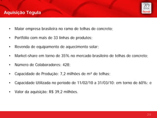 Aquisição Tégula


  •   Maior empresa brasileira no ramo de telhas de concreto;

  •   Portfólio com mais de 33 linhas de produtos;

  •   Revenda de equipamento de aquecimento solar;

  •   Market-share em torno de 35% no mercado brasileiro de telhas de concreto;

  •   Número de Colaboradores: 428;

  •   Capacidade de Produção: 7,2 milhões de m² de telhas;

  •   Capacidade Utilizada no período de 11/02/10 a 31/03/10: em torno de 60%; e

  •   Valor da aquisição: R$ 39,2 milhões.




                                                                              20
 