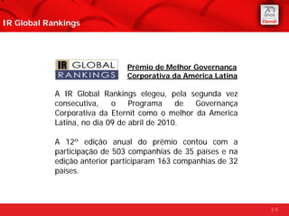 IR Global Rankings




                               Prêmio de Melhor Governança
                               Corporativa da América Latina

            A IR Global Rankings elegeu, pela segunda vez
            consecutiva,    o    Programa     de Governança
            Corporativa da Eternit como o melhor da America
            Latina, no dia 09 de abril de 2010.

            A 12º edição anual do prêmio contou com a
            participação de 503 companhias de 35 países e na
            edição anterior participaram 163 companhias de 32
            países.



                                                                59
 