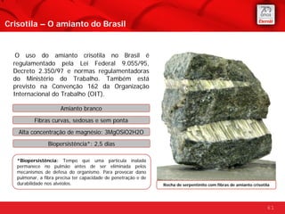 Crisotila – O amianto do Brasil


   O uso do amianto crisotila no Brasil é
  regulamentado pela Lei Federal 9.055/95,
  Decreto 2.350/97 e normas regulamentadoras
  do Ministério do Trabalho. Também está
  previsto na Convenção 162 da Organização
  Internacional do Trabalho (OIT).

                      Amianto branco

          Fibras curvas, sedosas e sem ponta
   Alta concentração de magnésio: 3MgOSiO2H2O
                 Biopersistência*: 2,5 dias

   *Biopersistência: Tempo que uma partícula inalada
   permanece no pulmão antes de ser eliminada pelos
   mecanismos de defesa do organismo. Para provocar dano
   pulmonar, a fibra precisa ter capacidade de penetração e de
   durabilidade nos alvéolos.                                    Rocha de serpentinito com fibras de amianto crisotila




                                                                                                                    61
 
