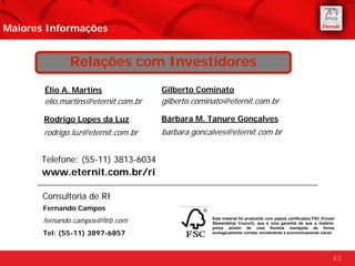 Maiores Informações


              Relações com Investidores
       Élio A. Martins               Gilberto Cominato
       elio.martins@eternit.com.br   gilberto.cominato@eternit.com.br

       Rodrigo Lopes da Luz          Bárbara M. Tanure Gonçalves
       rodrigo.luz@eternit.com.br    barbara.goncalves@eternit.com.br


      Telefone: (55-11) 3813-6034
       www.eternit.com.br/ri

       Consultoria de RI
       Fernando Campos
       fernando.campos@firb.com                   Este material foi produzido com papeis certificados FSC (Forest
                                                  Stewardship Council), que é uma garantia de que a matéria-
                                                  prima advém de uma floresta manejada de forma
       Tel: (55-11) 3897-6857                     ecologicamente correta, socialmente e economicamente viável.




                                                                                                                62
 