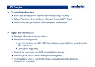 14
► Principais Sócios-Executivos:
► Paulo Cezar Tavares (ex-vice presidente de Gestão de Energia da CPFL)
► Roberto Wainstok (ex-diretor de Compra e Venda de Energia da CPFL Brasil)
► Antonio Pinhel (ex-superintendente de Novos Negócios da Neoenergia)
► Negócio de Comercialização:
► Regulação e formação de preços complexas;
► Mercado consumidor potencial:
►Livre (representando entre 25% e 30% do mercado de energia brasileiro) e somando mais de
980 consumidores;
►Cativo (leilões do governo);
► Concorrência fragmentada: mais de 90 comercializadores atuantes;
► Intermediação de compra e venda de energia sem entrega física;
► Customização de soluções para atendimento de necessidades específicas de clientes
(consumidores e geradores).
SOL Energias
 