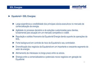 15
► Equatorial + SOL Energias:
► Larga experiência e credibilidade dos principais sócios-executivos no mercado de
comercialização de energia.
► Agilidade no processo decisório e de soluções customizadas para clientes,
fundamental para atuação em um mercado competitivo e volátil.
► Reputação e solidez financeira da Equatorial Energia dando suporte às operações da
SOL.
► Forte background em controle de risco da Equatorial e seu controlador.
► Diversificação dos negócios da Equatorial em um importante e crescente segmento do
setor de energia.
► Alinhamento de interesses no longo prazo entre os sócios.
► Sinergia entre a comercializadora e potenciais novos negócios em geração da
Equatorial.
SOL Energias
 