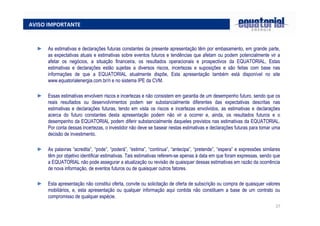 27
AVISO IMPORTANTE
► As estimativas e declarações futuras constantes da presente apresentação têm por embasamento, em grande parte,
as expectativas atuais e estimativas sobre eventos futuros e tendências que afetam ou podem potencialmente vir a
afetar os negócios, a situação financeira, os resultados operacionais e prospectivos da EQUATORIAL, Estas
estimativas e declarações estão sujeitas a diversos riscos, incertezas e suposições e são feitas com base nas
informações de que a EQUATORIAL atualmente dispõe, Esta apresentação também está disponível no site
www.equatorialenergia.com.br/ri e no sistema IPE da CVM.
► Essas estimativas envolvem riscos e incertezas e não consistem em garantia de um desempenho futuro, sendo que os
reais resultados ou desenvolvimentos podem ser substancialmente diferentes das expectativas descritas nas
estimativas e declarações futuras, tendo em vista os riscos e incertezas envolvidos, as estimativas e declarações
acerca do futuro constantes desta apresentação podem não vir a ocorrer e, ainda, os resultados futuros e o
desempenho da EQUATORIAL podem diferir substancialmente daqueles previstos nas estimativas da EQUATORIAL.
Por conta dessas incertezas, o investidor não deve se basear nestas estimativas e declarações futuras para tomar uma
decisão de investimento.
► As palavras “acredita”, “pode”, “poderá”, “estima”, “continua”, “antecipa”, “pretende”, “espera” e expressões similares
têm por objetivo identificar estimativas. Tais estimativas referem-se apenas à data em que foram expressas, sendo que
a EQUATORIAL não pode assegurar a atualização ou revisão de quaisquer dessas estimativas em razão da ocorrência
de nova informação, de eventos futuros ou de quaisquer outros fatores.
► Esta apresentação não constitui oferta, convite ou solicitação de oferta de subscrição ou compra de quaisquer valores
mobiliários, e, esta apresentação ou qualquer informação aqui contida não constituem a base de um contrato ou
compromisso de qualquer espécie.
 