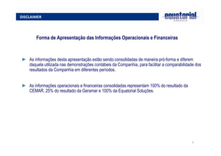 3
DISCLAIMER
► As informações desta apresentação estão sendo consolidadas de maneira pró-forma e diferem
daquela utilizada nas demonstrações contábeis da Companhia, para facilitar a comparabilidade dos
resultados da Companhia em diferentes períodos.
► As informações operacionais e financeiras consolidadas representam 100% do resultado da
CEMAR, 25% do resultado da Geramar e 100% da Equatorial Soluções.
Forma de Apresentação das Informações Operacionais e Financeiras
 