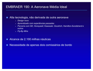 Legislação Societária 11
n Alta tecnologia, não derivada de outra aeronave
Ø Design novo
Ø Aprendizado com experiências passadas
Ø Parceria com GE, Honeywell, Kawasaki, Goodrich, Hamilton-Sundstrand e
outros
Ø Fly-By-Wire
n Alcance de 2.100 milhas náuticas
n Necessidade de apenas dois comissários de bordo
EMBRAER 190: A Aeronave Média Ideal
 