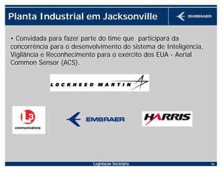 Legislação Societária 15
Planta Industrial em Jacksonville
• Convidada para fazer parte do time que participará da
concorrência para o desenvolvimento do sistema de Inteligência,
Vigilância e Reconhecimento para o exército dos EUA - Aerial
Common Sensor (ACS).
 