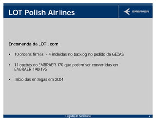 Legislação Societária 4
LOT Polish Airlines
Encomenda da LOT , com:
• 10 ordens firmes - 4 incluídas no backlog no pedido da GECAS
• 11 opções do EMBRAER 170 que podem ser convertidas em
EMBRAER 190/195
• Inicio das entregas em 2004
 