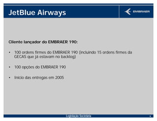 Legislação Societária 6
JetBlue Airways
Cliente lançador do EMBRAER 190:
• 100 ordens firmes do EMBRAER 190 (incluindo 15 ordens firmes da
GECAS que já estavam no backlog)
• 100 opções do EMBRAER 190
• Início das entregas em 2005
 