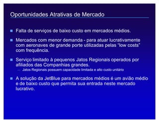 Legislação Societária 7
Oportunidades Atrativas de Mercado
n Falta de serviços de baixo custo em mercados médios.
n Mercados com menor demanda - para atuar lucrativamente
com aeronaves de grande porte utilizadas pelas “low costs”
com frequência.
n Serviço limitado à pequenos Jatos Regionais operados por
afiliados das Companhias grandes.
— Jatos Regionais possuem capacidade limitada e alto custo unitário
n A solução da JetBlue para mercados médios é um avião médio
e de baixo custo que permita sua entrada neste mercado
lucrativo.
 