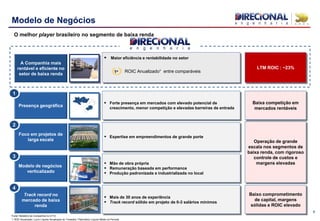 Presença geográfica
 Forte presença em mercados com elevado potencial de
crescimento, menor competição e elevadas barreiras de entrada
Baixa competição em
mercados rentáveis
Track record no
mercado de baixa
renda
 Mais de 30 anos de experiência
 Track record sólido em projeto de 0-3 salários mínimos
Baixo comprometimento
de capital, margens
sólidas e ROIC elevado
Foco em projetos de
larga escala
Modelo de negócios
verticalizado
 Expertise em empreendimentos de grande porte
 Mão de obra própria
 Remuneração baseada em performance
 Produção padronizada e industrializada no local
Operação de grande
escala nos segmentos de
baixa renda, com rigoroso
controle de custos e
margens elevadas
9
Modelo de Negócios
O melhor player brasileiro no segmento de baixa renda
A Companhia mais
rentável e eficiente no
setor de baixa renda
„‟‟‟„
 Maior eficiência e rentabilidade no setor
1o ROIC Anualizado¹ entre comparáveis
LTM ROIC : ~23%
1
2
3
4
Fonte: Relatório da Companhia no 4T10
1. ROE Anualizado: Lucro Líquido Anualizado do Trimestre / Patrimônio Líquido Médio do Período
 