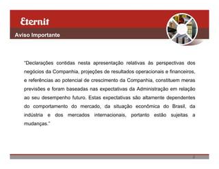 Aviso Importante




   “Declarações contidas nesta apresentação relativas às perspectivas dos
   negócios da Companhia, projeções de resultados operacionais e financeiros,
   e referências ao potencial de crescimento da Companhia, constituem meras
   previsões e foram baseadas nas expectativas da Administração em relação
   ao seu desempenho futuro. Estas expectativas são altamente dependentes
   do comportamento do mercado, da situação econômica do Brasil, da
   indústria e dos mercados internacionais, portanto estão sujeitas a
   mudanças.”




                                                                           2
 