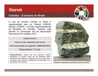 Crisotila – O amianto do Brasil

O uso do amianto crisotila no Brasil é
regulamentado pela Lei Federal 9.055/95,
Decreto 2.350/97 e normas regulamentadoras
do Ministério do Trabalho. Também está
previsto na Convenção 162 da Organização
Internacional do Trabalho (OIT).

                    Amianto branco

        Fibras curvas, sedosas e sem ponta
 Alta concentração de magnésio: 3MgOSiO2H2O
               Biopersistência*: 2,5 dias

 *Biopersistência: Tempo que uma partícula inalada
 permanece no pulmão antes de ser eliminada pelos
 mecanismos de defesa do organismo. Para provocar dano
 pulmonar, a fibra precisa ter capacidade de penetração e de
 durabilidade nos alvéolos.                                    Rocha de serpentinito com fibras de amianto crisotila




                                                                                                               37
 