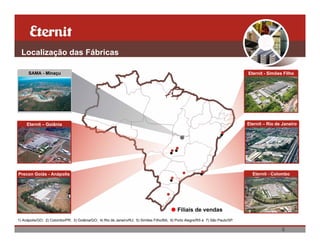 Localização das Fábricas

      SAMA - Minaçu                                                                                                             Eternit - Simões Filho




     Eternit – Goiânia                                                                                                          Eternit – Rio de Janeiro




Precon Goiás - Anápolis                                                                                                           Eternit - Colombo




                                                                                            Filiais de vendas
1) Anápolis/GO; 2) Colombo/PR; 3) Goiânia/GO; 4) Rio de Janeiro/RJ; 5) Simões Filho/BA; 6) Porto Alegre/RS e 7) São Paulo/SP.

                                                                                                                                                6
 