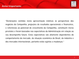 Aviso Importante




  “Declarações contidas nesta apresentação relativas às perspectivas dos
  negócios da Companhia, projeções de resultados operacionais e financeiros,
  e referências ao potencial de crescimento da Companhia, constituem meras
  previsões e foram baseadas nas expectativas da Administração em relação ao
  seu desempenho futuro. Estas expectativas são altamente dependentes do
  comportamento do mercado, da situação econômica do Brasil, da indústria e
  dos mercados internacionais, portanto estão sujeitas a mudanças.”




                                                                               2
 