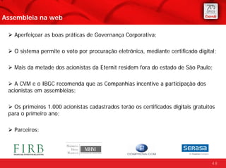 Assembleia na web

   Aperfeiçoar as boas práticas de Governança Corporativa;

   O sistema permite o voto por procuração eletrônica, mediante certificado digital;

   Mais da metade dos acionistas da Eternit residem fora do estado de São Paulo;

    A CVM e o IBGC recomenda que as Companhias incentive a participação dos
 acionistas em assembléias;

   Os primeiros 1.000 acionistas cadastrados terão os certificados digitais gratuitos
 para o primeiro ano;

   Parceiros:




                                                                                   48
 