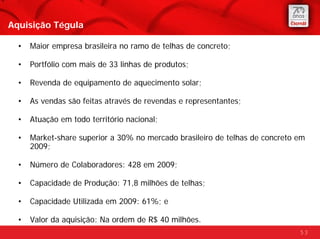 Aquisição Tégula

  •   Maior empresa brasileira no ramo de telhas de concreto;

  •   Portfólio com mais de 33 linhas de produtos;

  •   Revenda de equipamento de aquecimento solar;

  •   As vendas são feitas através de revendas e representantes;

  •   Atuação em todo território nacional;

  •   Market-share superior a 30% no mercado brasileiro de telhas de concreto em
      2009;

  •   Número de Colaboradores: 428 em 2009;

  •   Capacidade de Produção: 71,8 milhões de telhas;

  •   Capacidade Utilizada em 2009: 61%; e

  •   Valor da aquisição: Na ordem de R$ 40 milhões.
                                                                              53
 