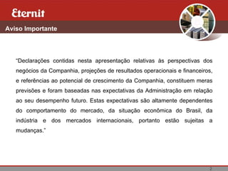 2
Aviso Importante
“Declarações contidas nesta apresentação relativas às perspectivas dos
negócios da Companhia, projeções de resultados operacionais e financeiros,
e referências ao potencial de crescimento da Companhia, constituem meras
previsões e foram baseadas nas expectativas da Administração em relação
ao seu desempenho futuro. Estas expectativas são altamente dependentes
do comportamento do mercado, da situação econômica do Brasil, da
indústria e dos mercados internacionais, portanto estão sujeitas a
mudanças.”
 