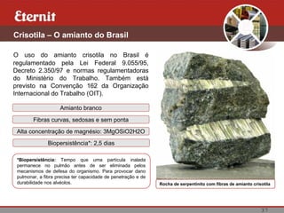 37
Crisotila – O amianto do Brasil
O uso do amianto crisotila no Brasil é
regulamentado pela Lei Federal 9.055/95,
Decreto 2.350/97 e normas regulamentadoras
do Ministério do Trabalho. Também está
previsto na Convenção 162 da Organização
Internacional do Trabalho (OIT).
Rocha de serpentinito com fibras de amianto crisotila
Amianto branco
Fibras curvas, sedosas e sem ponta
Alta concentração de magnésio: 3MgOSiO2H2O
Biopersistência*: 2,5 dias
*Biopersistência: Tempo que uma partícula inalada
permanece no pulmão antes de ser eliminada pelos
mecanismos de defesa do organismo. Para provocar dano
pulmonar, a fibra precisa ter capacidade de penetração e de
durabilidade nos alvéolos.
 