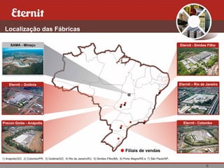 6
Localização das Fábricas
Eternit – Goiânia
SAMA - Minaçu
Precon Goiás - Anápolis
Eternit – Rio de Janeiro
Eternit - Colombo
Eternit - Simões Filho
Filiais de vendas
1) Anápolis/GO; 2) Colombo/PR; 3) Goiânia/GO; 4) Rio de Janeiro/RJ; 5) Simões Filho/BA; 6) Porto Alegre/RS e 7) São Paulo/SP.
 
