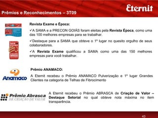 Prêmios e Reconhecimentos – 3T09

           Revista Exame e Época:
            A SAMA e a PRECON GOIÁS foram eleitas pela Revista Época, como uma
           das 100 melhores empresas para se trabalhar.
             Destaque para a SAMA que obteve o 1º lugar no quesito orgulho de seus
           colaboradores.
            A Revista Exame qualificou a SAMA como uma das 150 melhores
           empresas para você trabalhar.


            Prêmio ANAMACO:
            A Eternit recebeu o Prêmio ANAMACO Pulverização e 1º lugar Grandes
            Clientes na categoria de Telhas de Fibrocimento


                      A Eternit recebeu o Prêmio ABRASCA de Criação de Valor –
                      Destaque Setorial no qual obteve nota máxima no item
                      transparência.



                                                                            43
 
