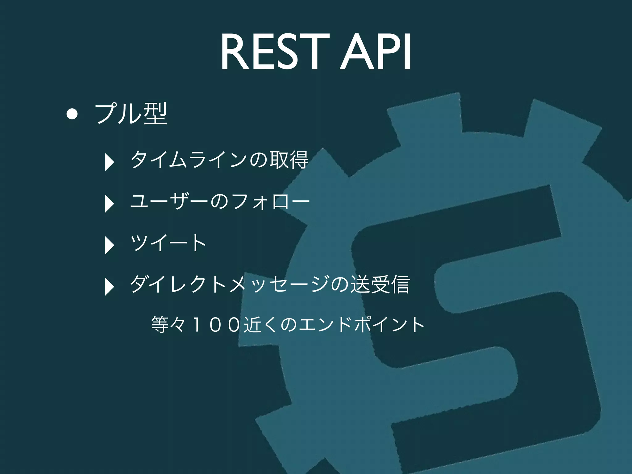 REST API
• プル型	

‣ タイムラインの取得	

‣ ユーザーのフォロー	

‣ ツイート	

‣ ダイレクトメッセージの送受信	

等々１００近くのエンドポイント
 