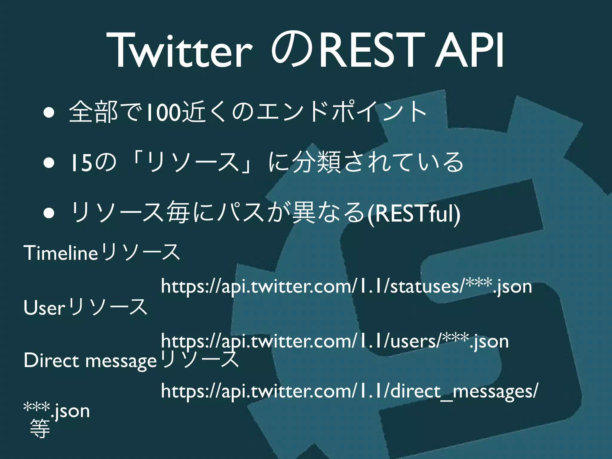 Twitter のREST API
• 全部で100近くのエンドポイント	

• 15の「リソース」に分類されている	

• リソース毎にパスが異なる(RESTful)
Timelineリソース	

https://api.twitter.com/1.1/statuses/***.json	

Userリソース	

https://api.twitter.com/1.1/users/***.json	

Direct messageリソース	

https://api.twitter.com/1.1/direct_messages/
***.json	

等
 