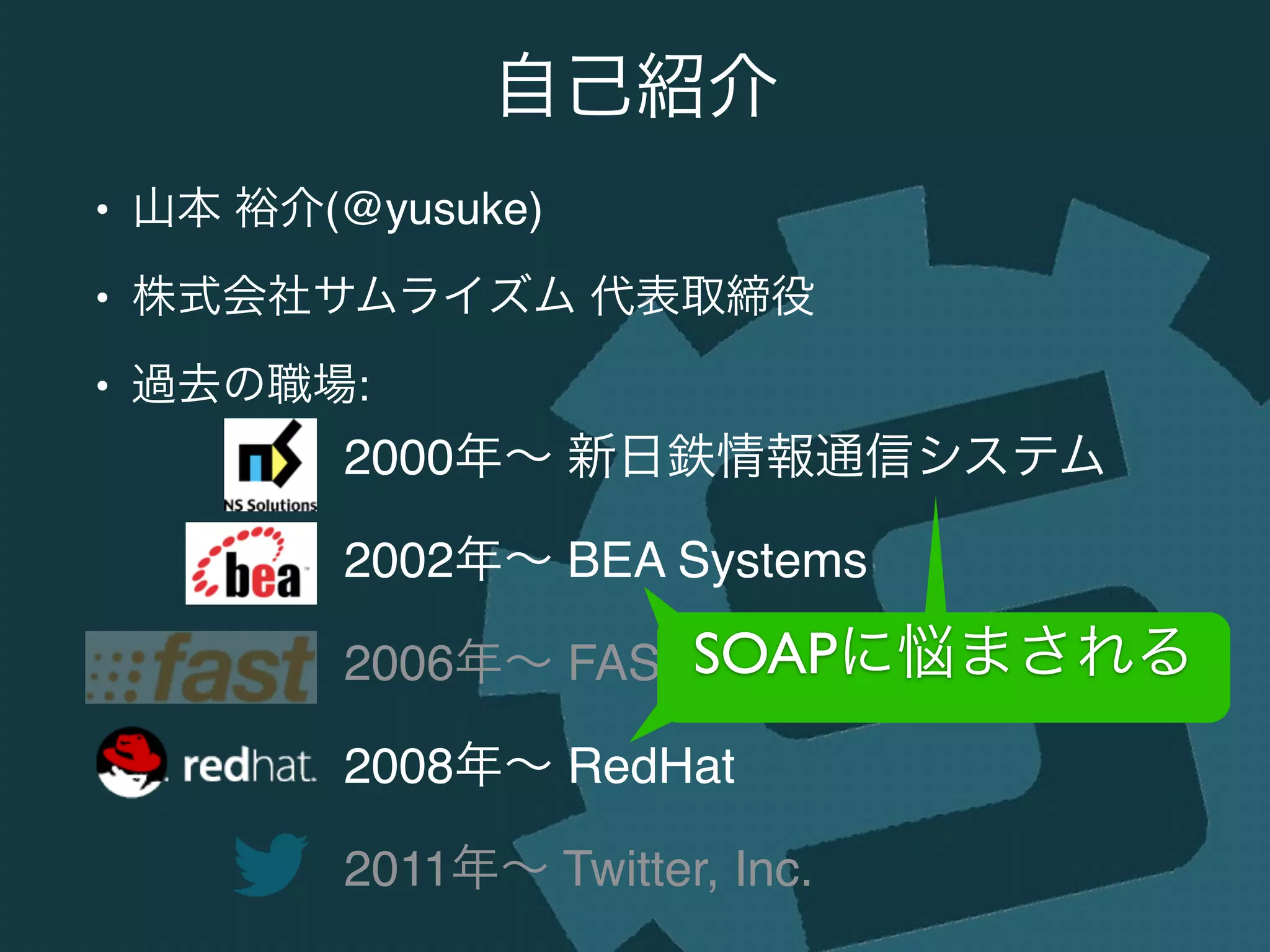 • 山本 裕介(@yusuke)!
• 株式会社サムライズム 代表取締役!
• 過去の職場:
自己紹介
2000年∼ 新日鉄情報通信システム!
2002年∼ BEA Systems!
2006年∼ FAST Search & Transfer!
2008年∼ RedHat!
2011年∼ Twitter, Inc.
SOAPに悩まされるSOAPに悩まされるSOAPに悩まされる
 