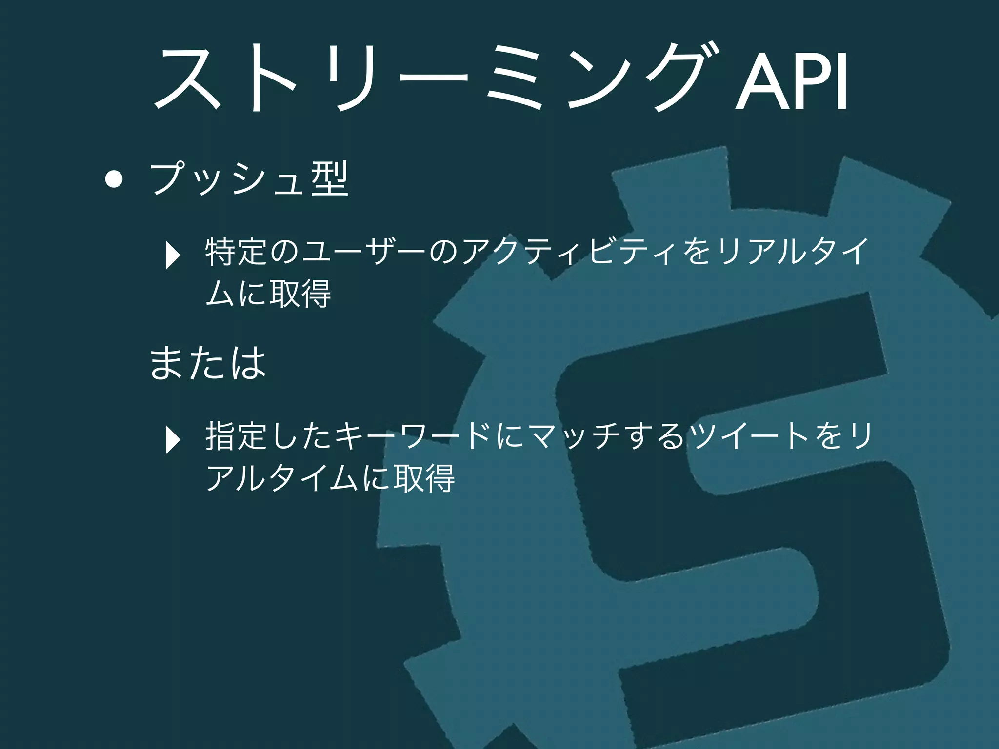 ストリーミング API
• プッシュ型	

‣ 特定のユーザーのアクティビティをリアルタイ
ムに取得	

または	

‣ 指定したキーワードにマッチするツイートをリ
アルタイムに取得
 
