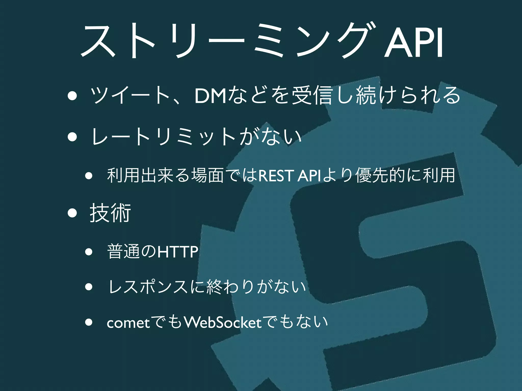 ストリーミング API
• ツイート、DMなどを受信し続けられる	

• レートリミットがない	

• 利用出来る場面ではREST APIより優先的に利用	

• 技術	

• 普通のHTTP	

• レスポンスに終わりがない	

• cometでもWebSocketでもない
 