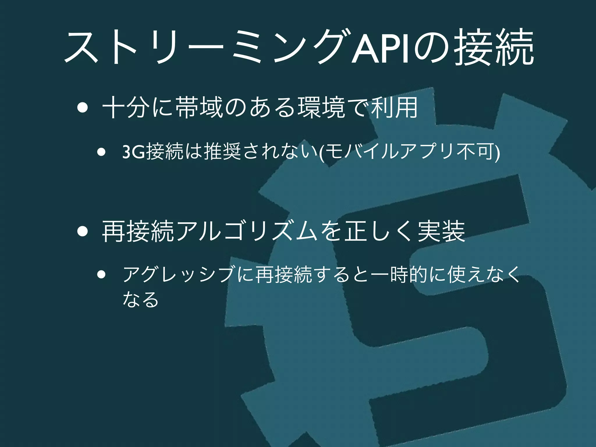 ストリーミングAPIの接続
• 十分に帯域のある環境で利用	

• 3G接続は推奨されない(モバイルアプリ不可)	

!
• 再接続アルゴリズムを正しく実装	

• アグレッシブに再接続すると一時的に使えなく
なる
 