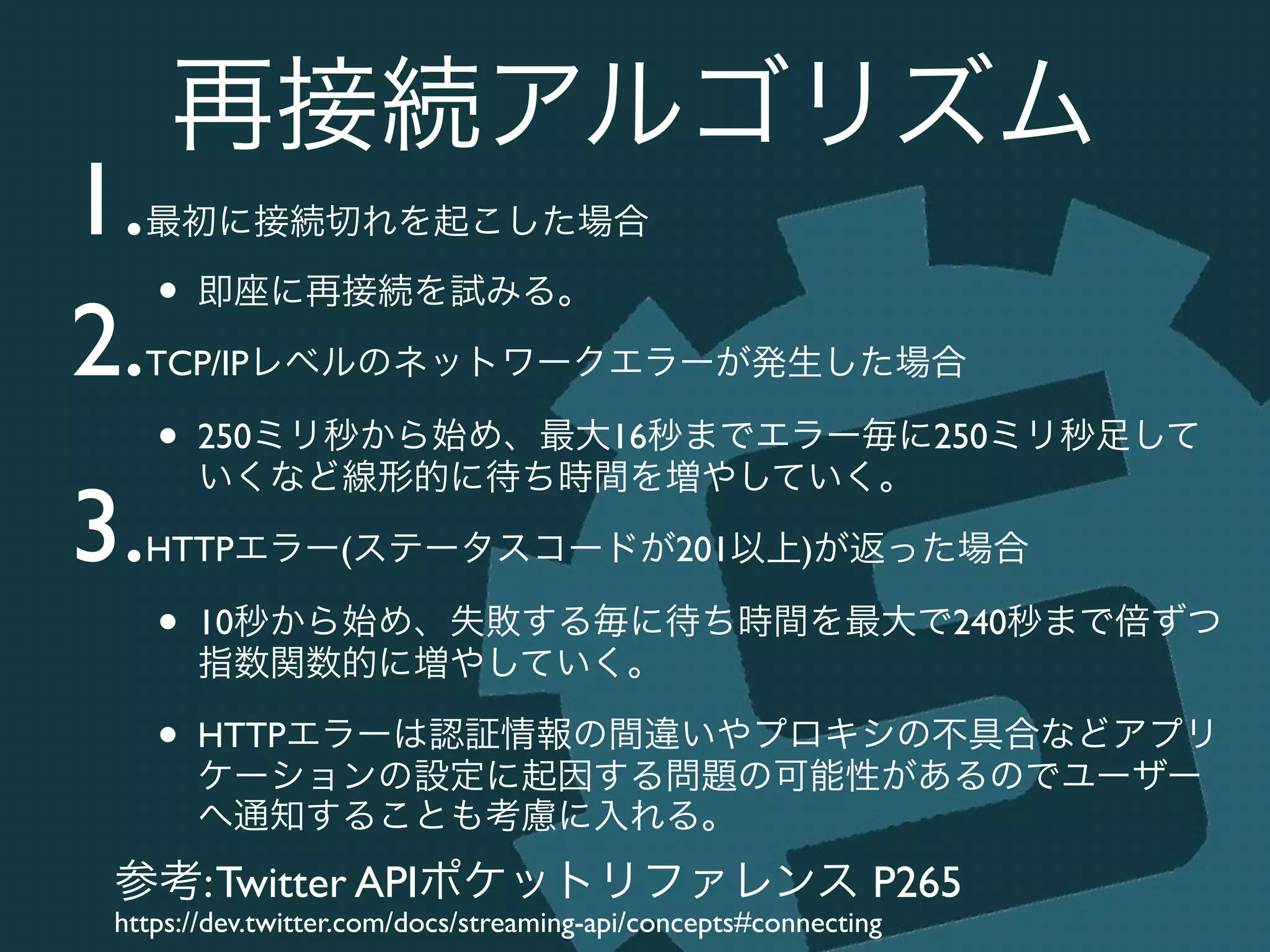 再接続アルゴリズム
1.最初に接続切れを起こした場合	

• 即座に再接続を試みる。	

2.TCP/IPレベルのネットワークエラーが発生した場合	

• 250ミリ秒から始め、最大16秒までエラー毎に250ミリ秒足して
いくなど線形的に待ち時間を増やしていく。	

3.HTTPエラー(ステータスコードが201以上)が返った場合	

• 10秒から始め、失敗する毎に待ち時間を最大で240秒まで倍ずつ
指数関数的に増やしていく。	

• HTTPエラーは認証情報の間違いやプロキシの不具合などアプリ
ケーションの設定に起因する問題の可能性があるのでユーザー
へ通知することも考慮に入れる。
参考:Twitter APIポケットリファレンス P265	

https://dev.twitter.com/docs/streaming-api/concepts#connecting
 