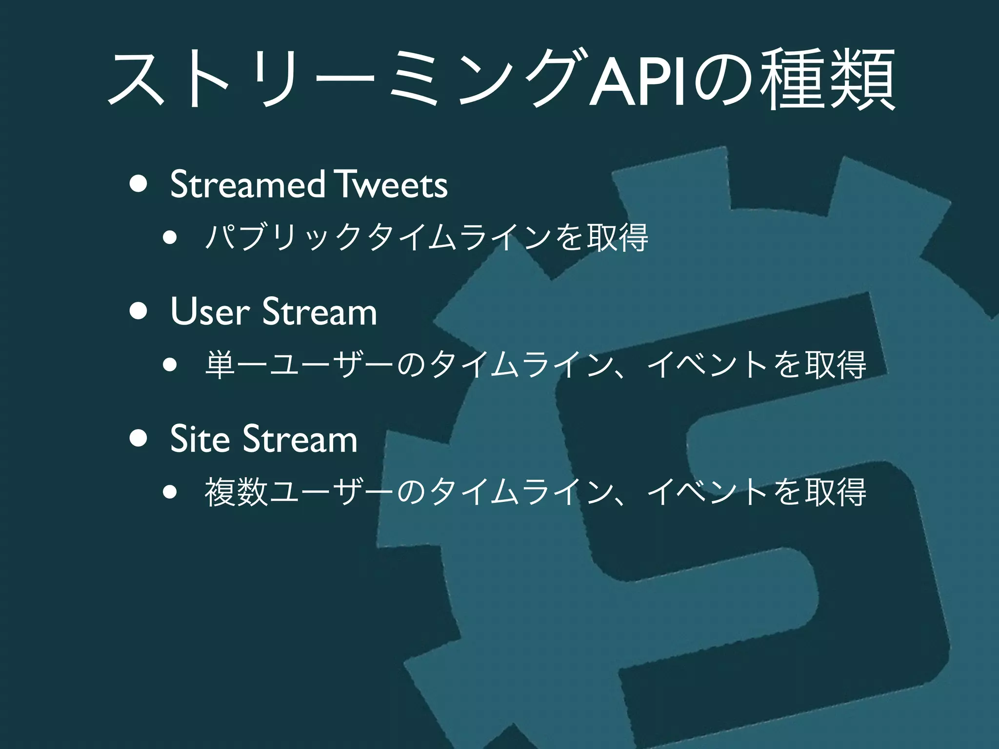 ストリーミングAPIの種類
• Streamed Tweets	

• パブリックタイムラインを取得	

• User Stream	

• 単一ユーザーのタイムライン、イベントを取得	

• Site Stream	

• 複数ユーザーのタイムライン、イベントを取得
 
