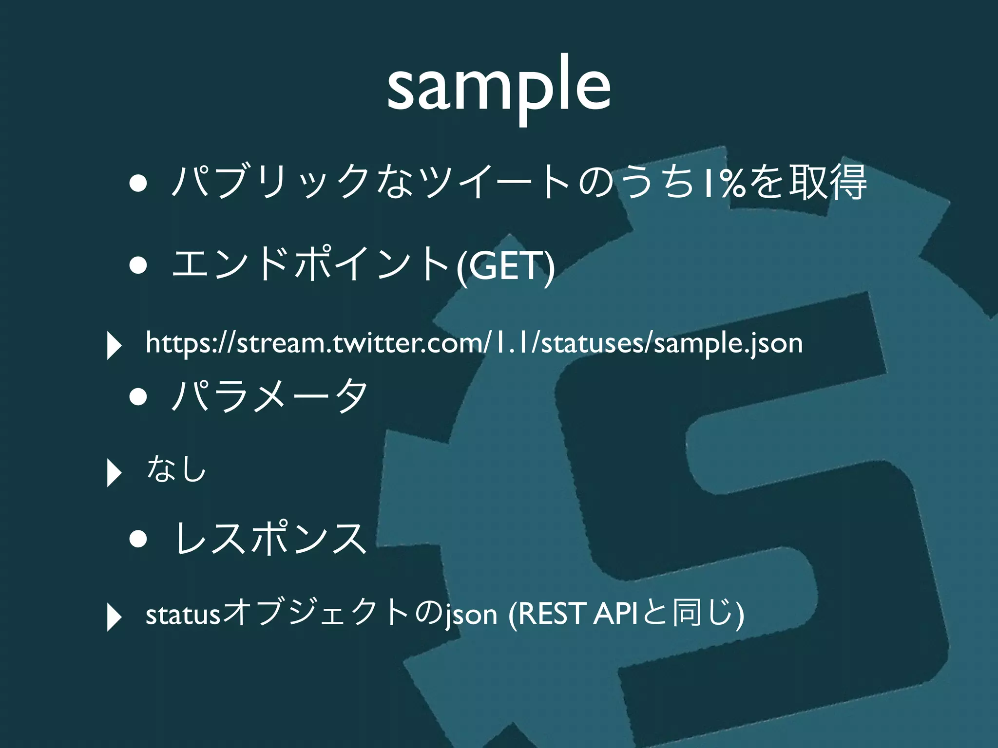 sample
• パブリックなツイートのうち1%を取得	

• エンドポイント(GET)	

‣ https://stream.twitter.com/1.1/statuses/sample.json	

• パラメータ	

‣ なし	

• レスポンス	

‣ statusオブジェクトのjson (REST APIと同じ)
 