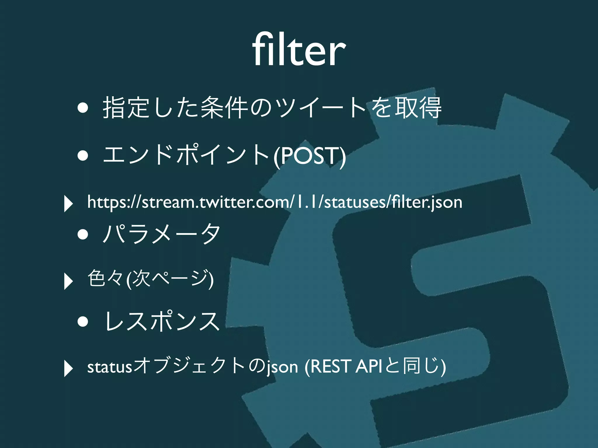 ﬁlter
• 指定した条件のツイートを取得	

• エンドポイント(POST)	

‣ https://stream.twitter.com/1.1/statuses/ﬁlter.json	

• パラメータ	

‣ 色々(次ページ)	

• レスポンス	

‣ statusオブジェクトのjson (REST APIと同じ)
 